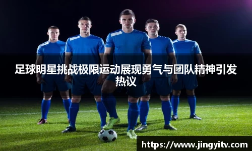 足球明星挑战极限运动展现勇气与团队精神引发热议