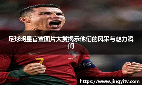 足球明星官宣图片大赏揭示他们的风采与魅力瞬间