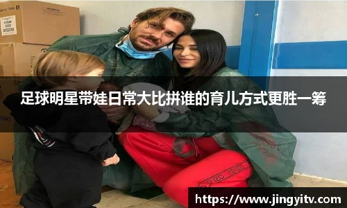 足球明星带娃日常大比拼谁的育儿方式更胜一筹